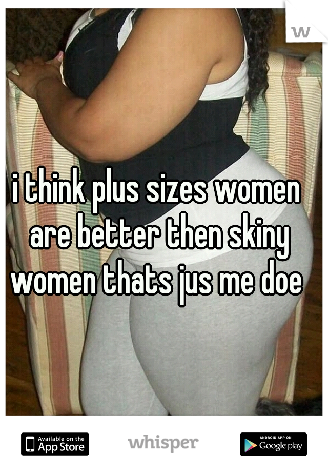 i think plus sizes women are better then skiny women thats jus me doe 