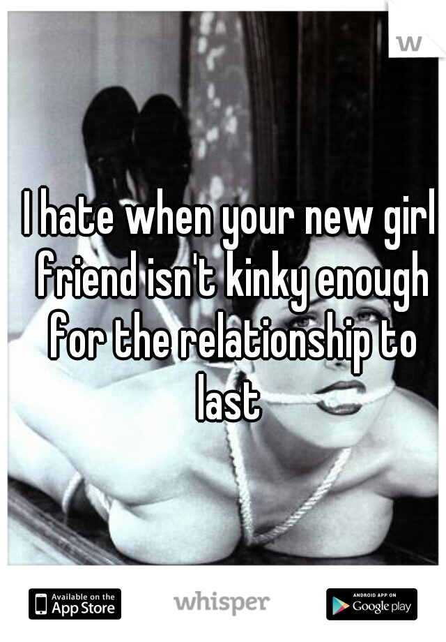 I hate when your new girl friend isn't kinky enough for the relationship to last 