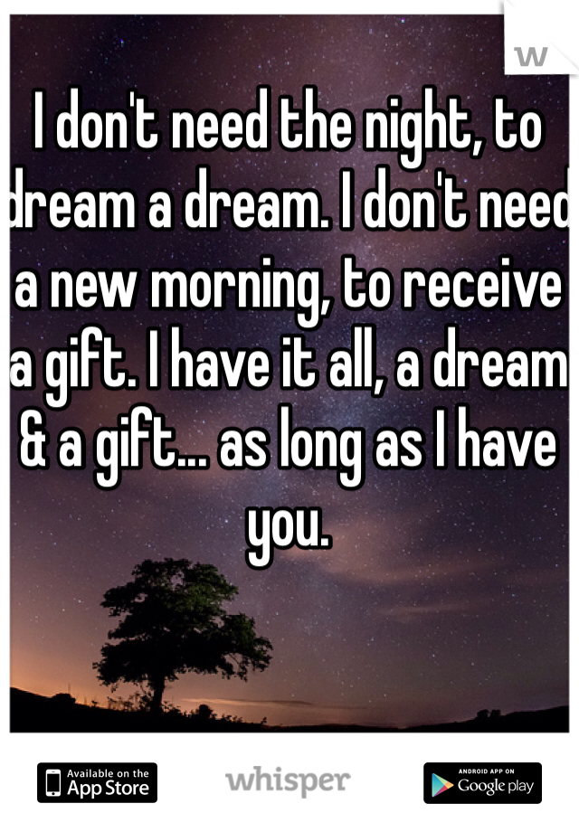 I don't need the night, to dream a dream. I don't need a new morning, to receive a gift. I have it all, a dream & a gift... as long as I have you.