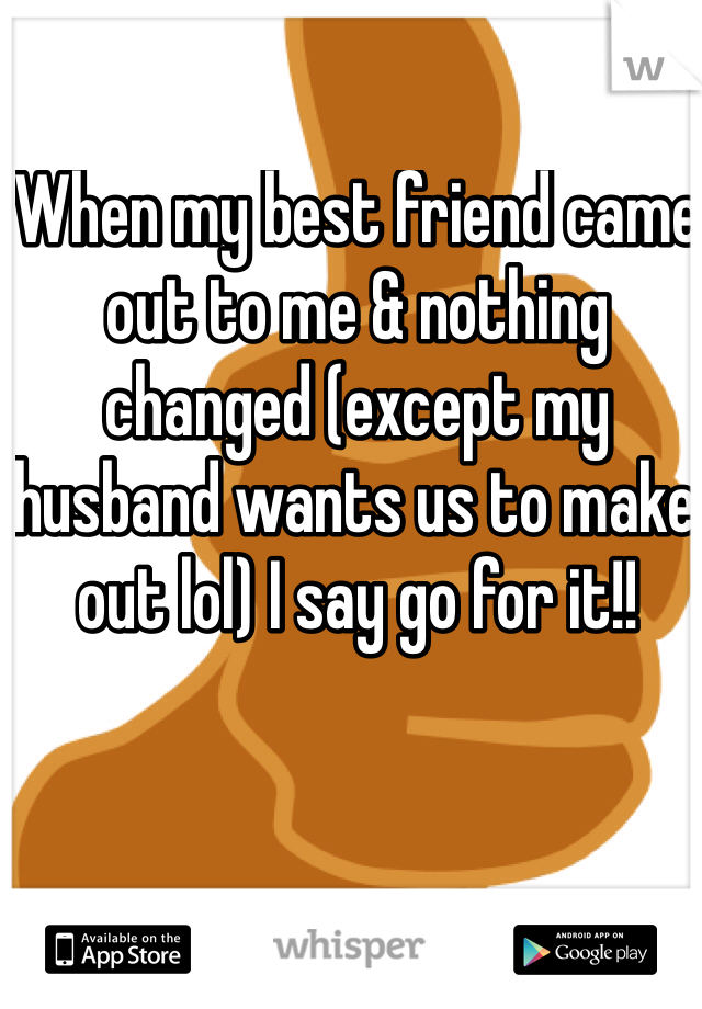 When my best friend came out to me & nothing changed (except my husband wants us to make out lol) I say go for it!! 