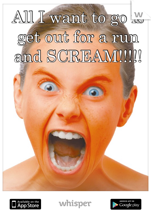 All I want to go is get out for a run and SCREAM!!!!!