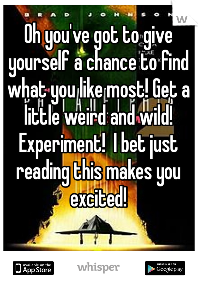 Oh you've got to give yourself a chance to find what you like most! Get a little weird and wild! Experiment!  I bet just reading this makes you excited!