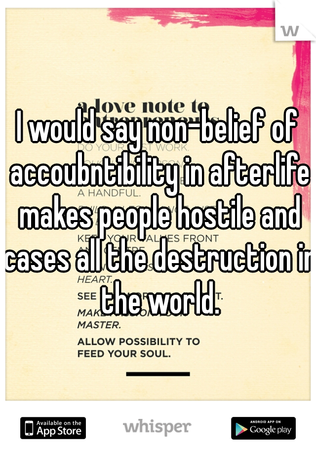I would say non-belief of accoubntibility in afterlife makes people hostile and cases all the destruction in the world.