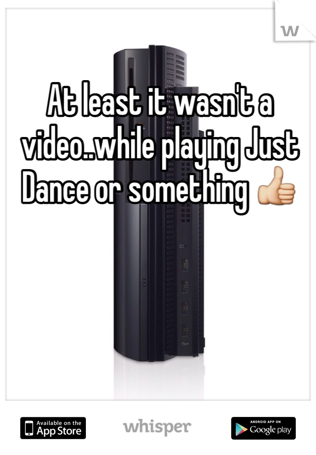 At least it wasn't a video..while playing Just Dance or something 👍