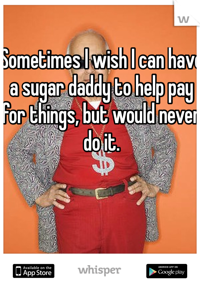 Sometimes I wish I can have a sugar daddy to help pay for things, but would never do it. 