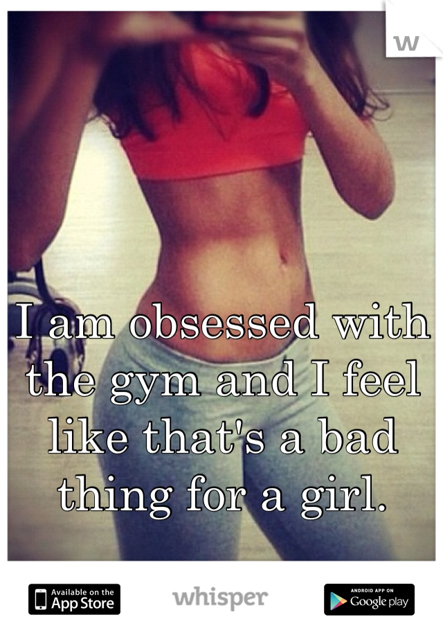 I am obsessed with the gym and I feel like that's a bad thing for a girl.