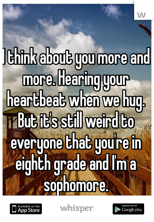 I think about you more and more. Hearing your heartbeat when we hug. But it's still weird to everyone that you're in eighth grade and I'm a sophomore. 