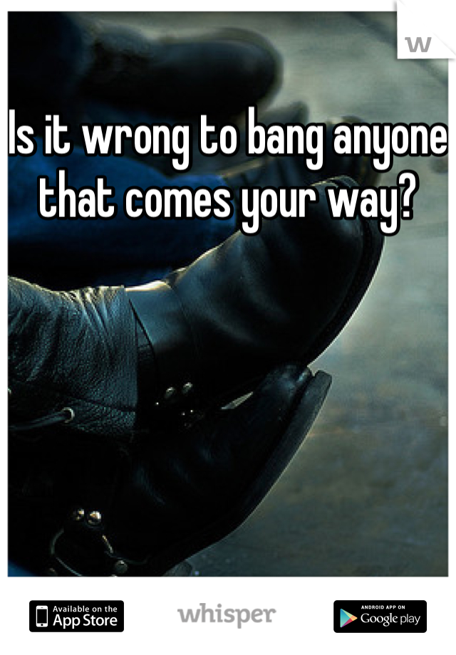 Is it wrong to bang anyone that comes your way?