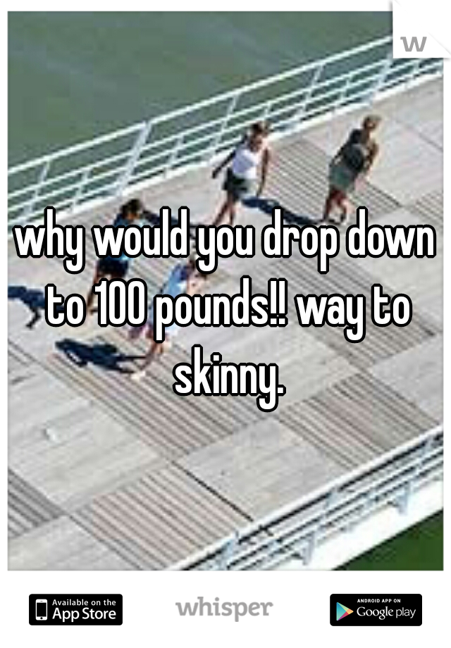 why would you drop down to 100 pounds!! way to skinny.