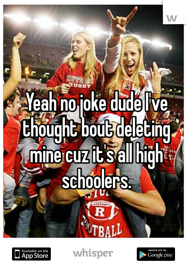 Yeah no joke dude I've thought bout deleting mine cuz it's all high schoolers.