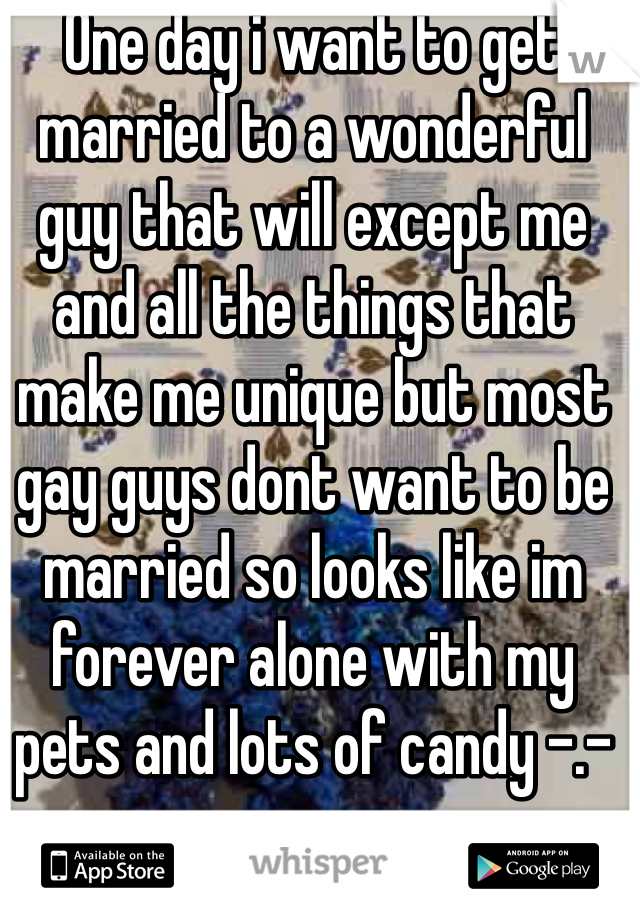 One day i want to get married to a wonderful guy that will except me and all the things that make me unique but most gay guys dont want to be married so looks like im forever alone with my pets and lots of candy -.-