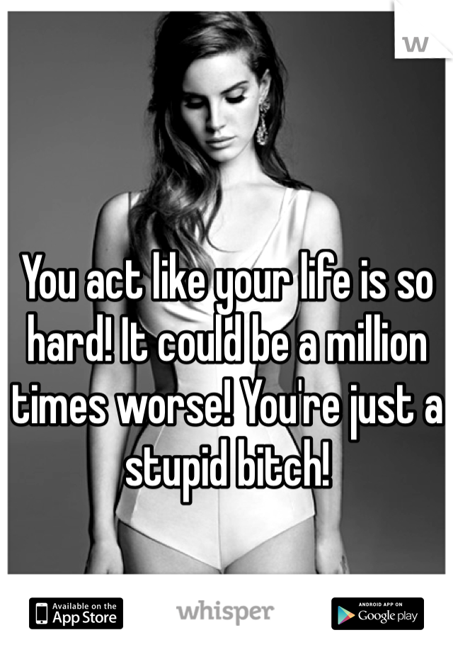 You act like your life is so hard! It could be a million times worse! You're just a stupid bitch!