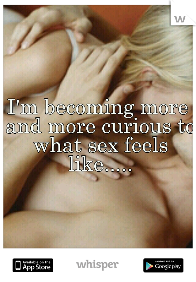 I'm becoming more and more curious to what sex feels like.....