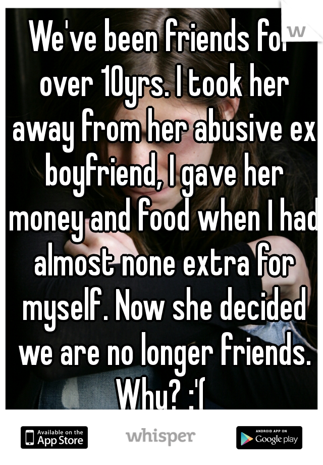 We've been friends for over 10yrs. I took her away from her abusive ex boyfriend, I gave her money and food when I had almost none extra for myself. Now she decided we are no longer friends. Why? :'( 