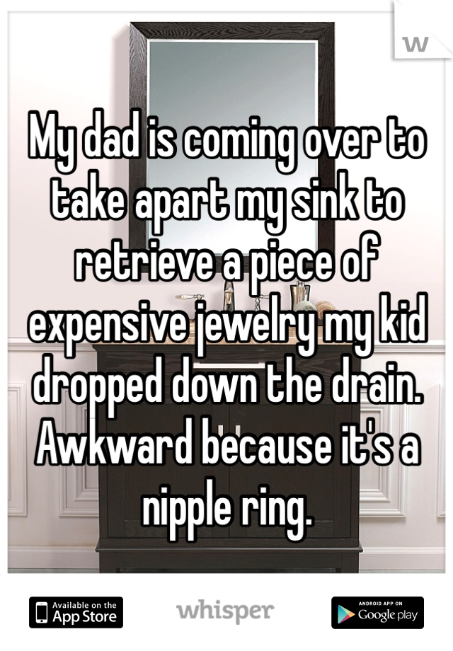 My dad is coming over to take apart my sink to retrieve a piece of expensive jewelry my kid dropped down the drain. Awkward because it's a nipple ring.