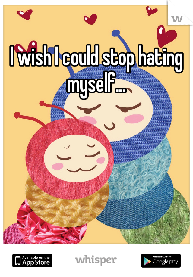 I wish I could stop hating myself... 