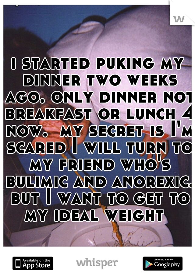 i started puking my dinner two weeks ago. only dinner not breakfast or lunch 4 now.  my secret is I'm scared I will turn to my friend who's bulimic and anorexic. but I want to get to my ideal weight  