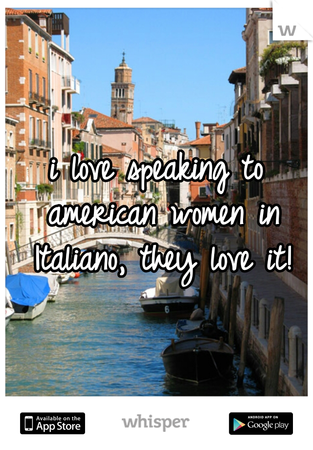 i love speaking to american women in Italiano, they love it!