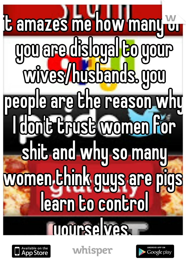 it amazes me how many of you are disloyal to your wives/husbands. you people are the reason why I don't trust women for shit and why so many women think guys are pigs. learn to control yourselves. 