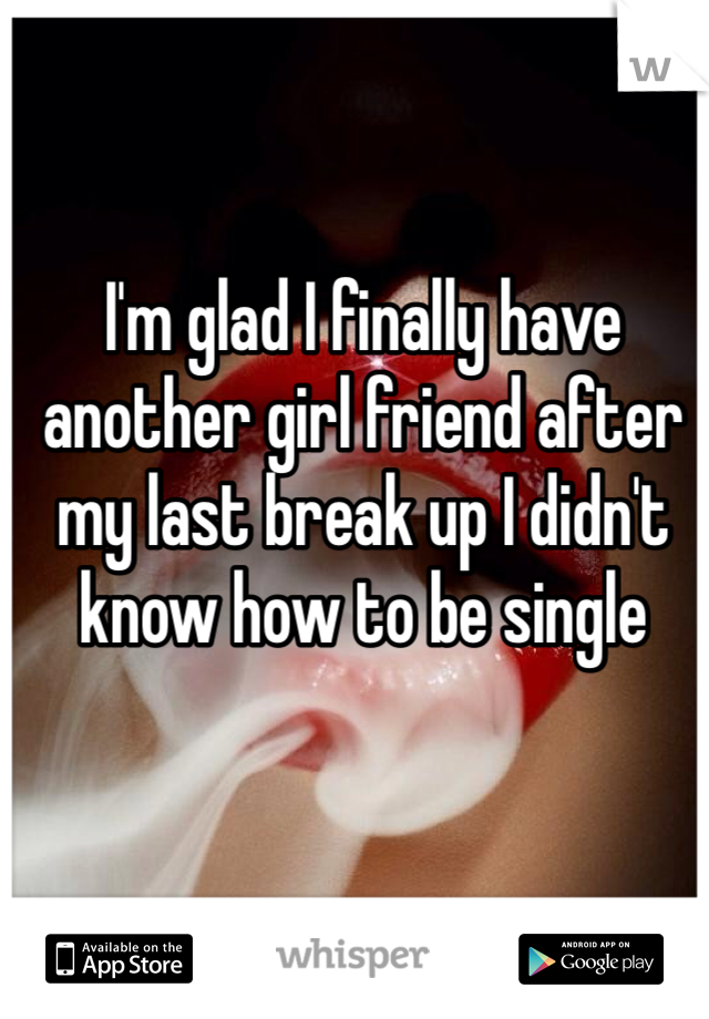 I'm glad I finally have another girl friend after my last break up I didn't know how to be single 