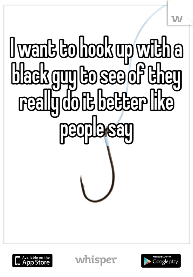I want to hook up with a black guy to see of they really do it better like people say 