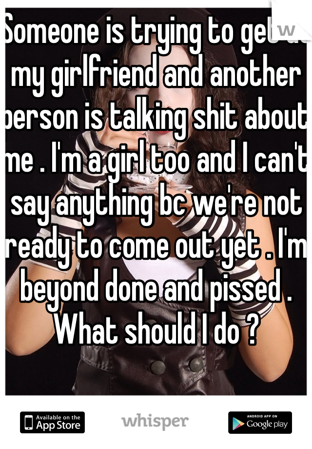 Someone is trying to get at my girlfriend and another person is talking shit about me . I'm a girl too and I can't say anything bc we're not ready to come out yet . I'm beyond done and pissed . What should I do ? 