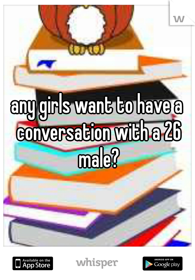 any girls want to have a conversation with a 26 male?