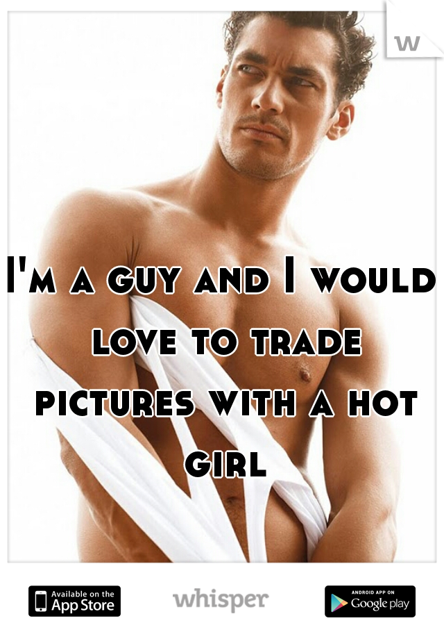 I'm a guy and I would love to trade pictures with a hot girl