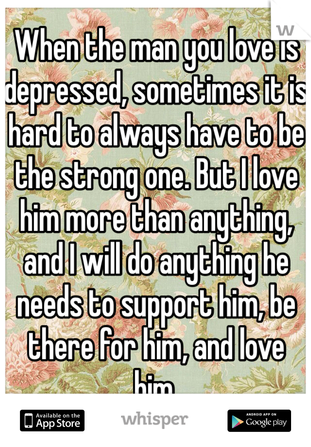 When the man you love is depressed, sometimes it is hard to always have to be the strong one. But I love him more than anything, and I will do anything he needs to support him, be there for him, and love him.