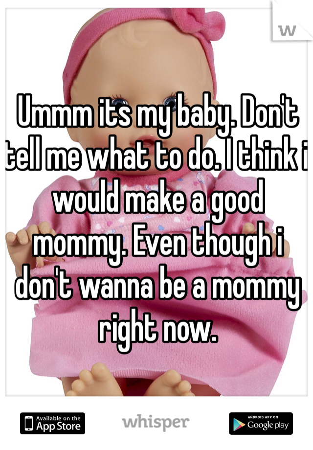 Ummm its my baby. Don't tell me what to do. I think i would make a good mommy. Even though i don't wanna be a mommy right now.