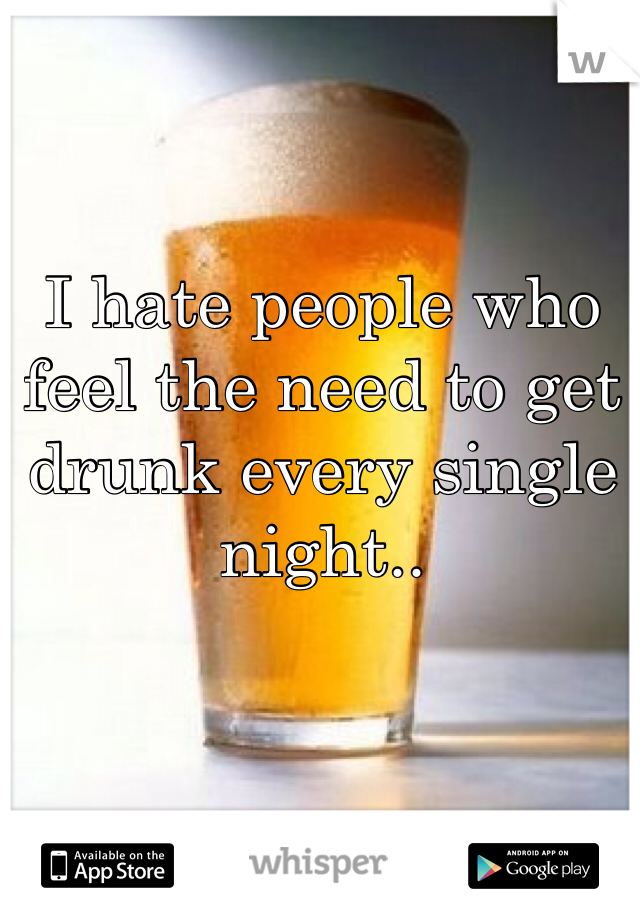I hate people who feel the need to get drunk every single night..