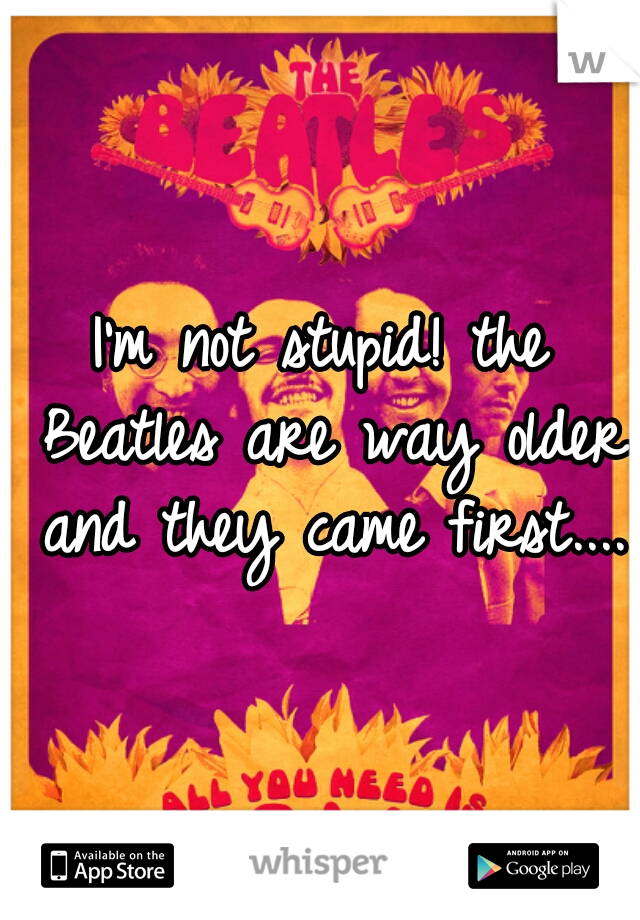 I'm not stupid! the Beatles are way older and they came first....
