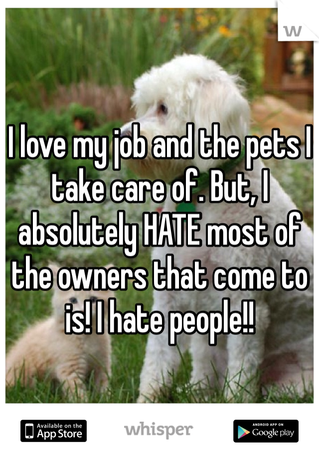 I love my job and the pets I take care of. But, I absolutely HATE most of the owners that come to is! I hate people!!