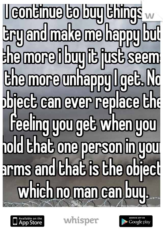 I continue to buy things to try and make me happy but the more i buy it just seems the more unhappy I get. No object can ever replace the feeling you get when you hold that one person in your arms and that is the object which no man can buy.