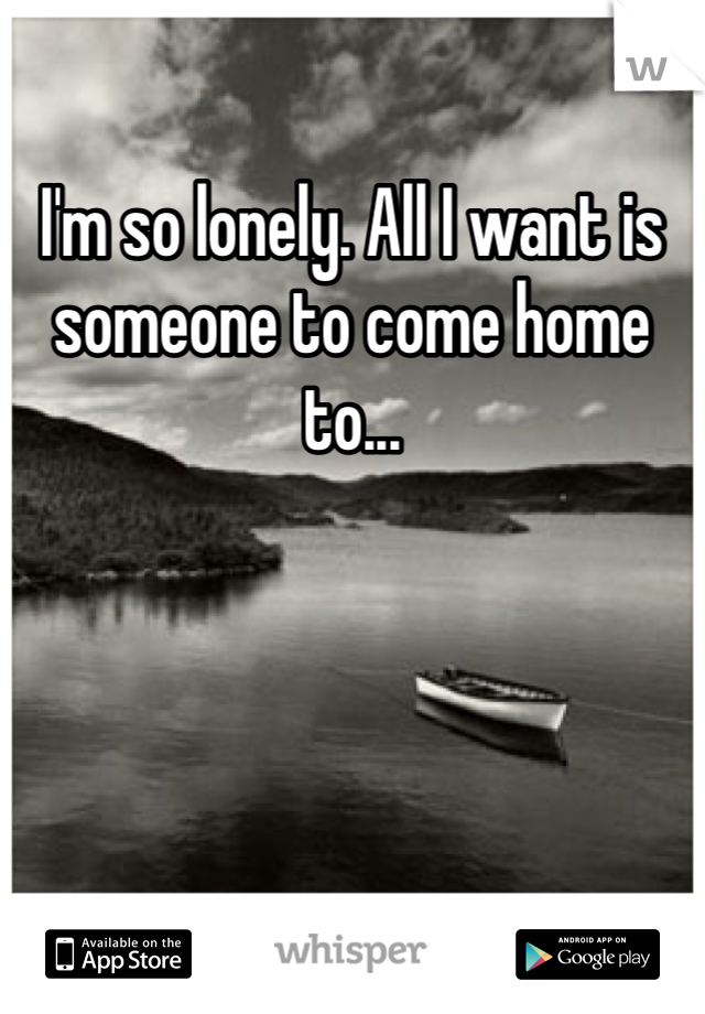 I'm so lonely. All I want is someone to come home to...