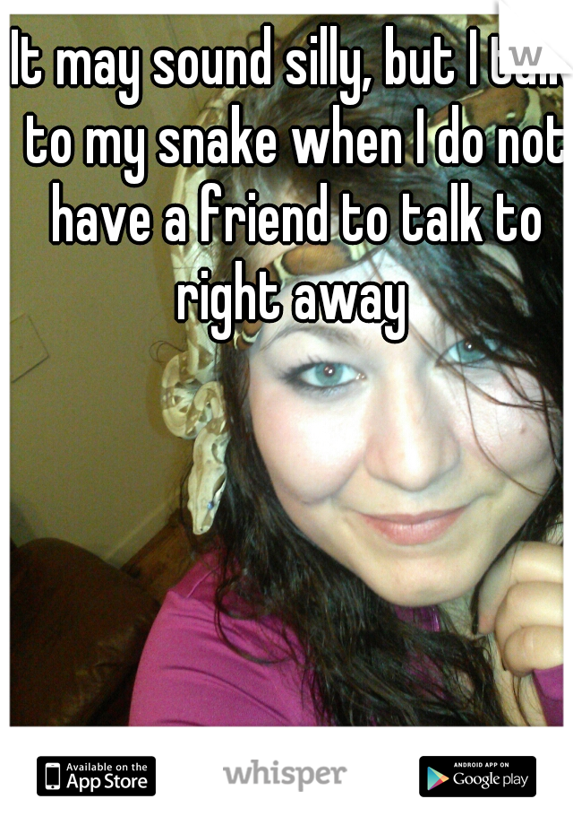 It may sound silly, but I talk to my snake when I do not have a friend to talk to right away 