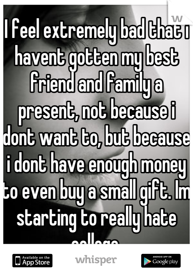 I feel extremely bad that i havent gotten my best friend and family a present, not because i dont want to, but because i dont have enough money to even buy a small gift. Im starting to really hate college.