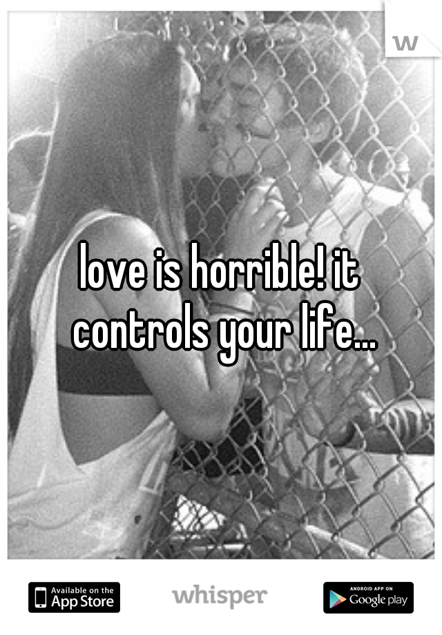 love is horrible! it controls your life...