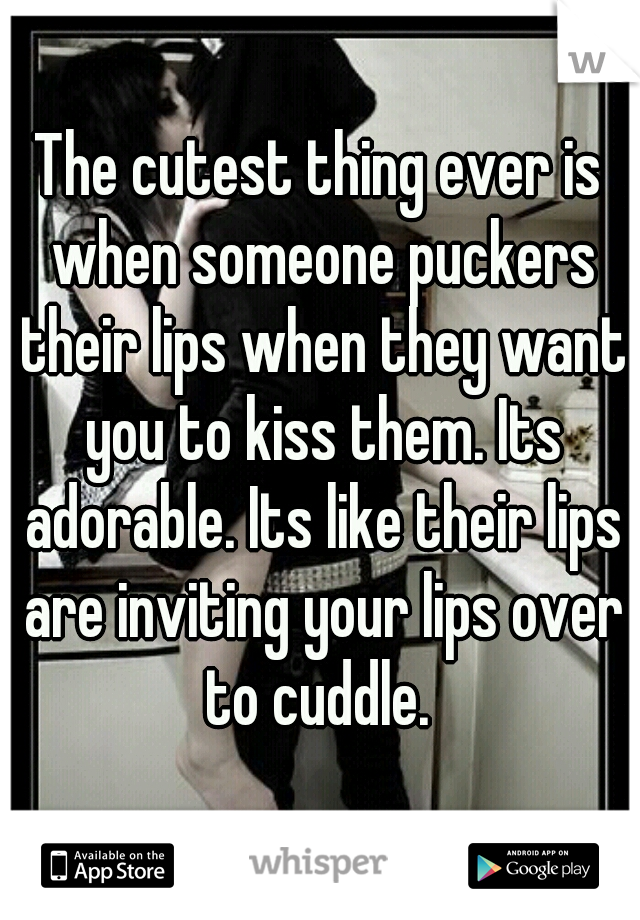 The cutest thing ever is when someone puckers their lips when they want you to kiss them. Its adorable. Its like their lips are inviting your lips over to cuddle. 