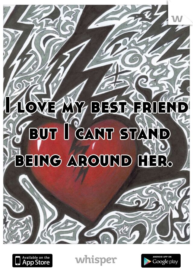 I love my best friend but I cant stand being around her.  