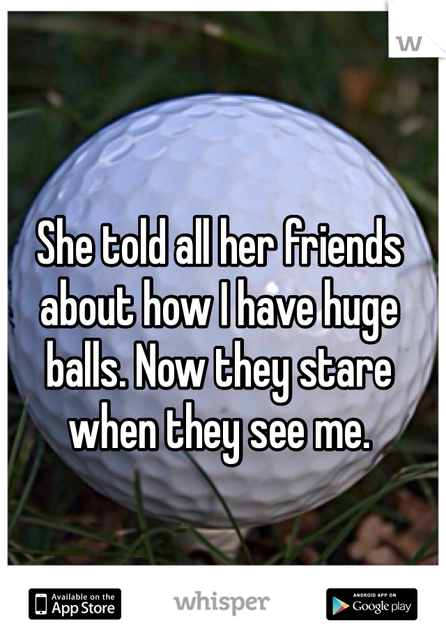 She told all her friends about how I have huge balls. Now they stare when they see me. 