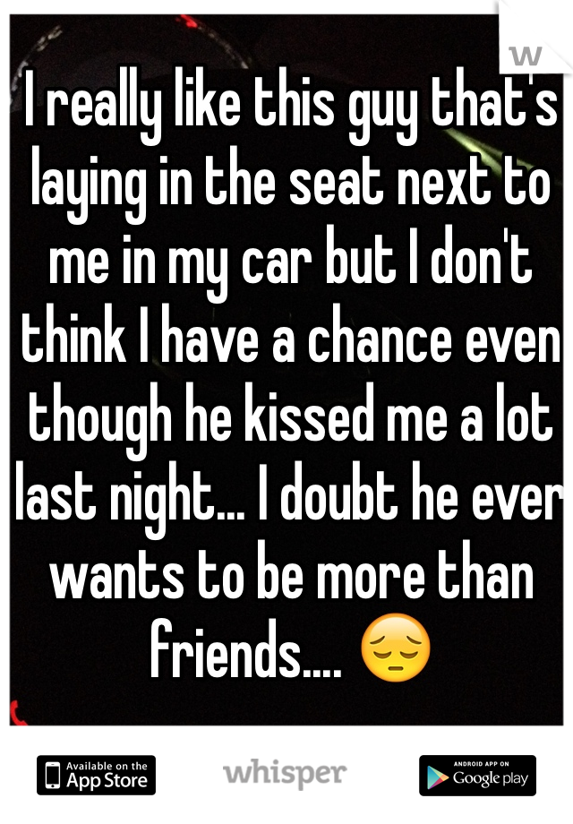 I really like this guy that's laying in the seat next to me in my car but I don't think I have a chance even though he kissed me a lot last night... I doubt he ever wants to be more than friends.... 😔