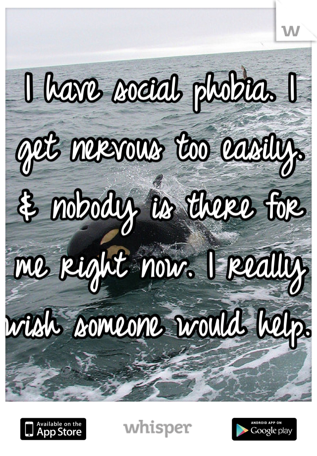 I have social phobia. I get nervous too easily. & nobody is there for me right now. I really wish someone would help. 
