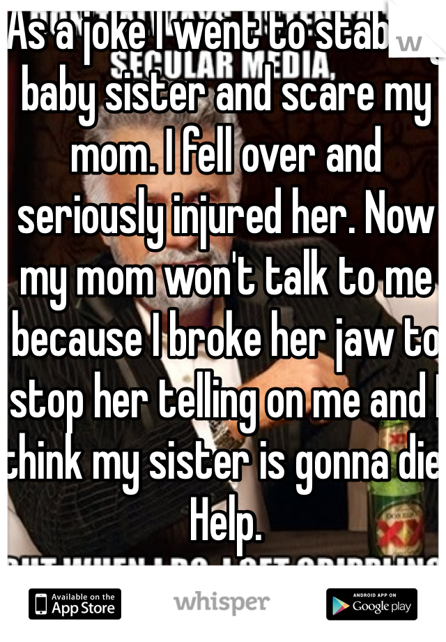 As a joke I went to stab my baby sister and scare my mom. I fell over and seriously injured her. Now my mom won't talk to me because I broke her jaw to stop her telling on me and I think my sister is gonna die. Help. 