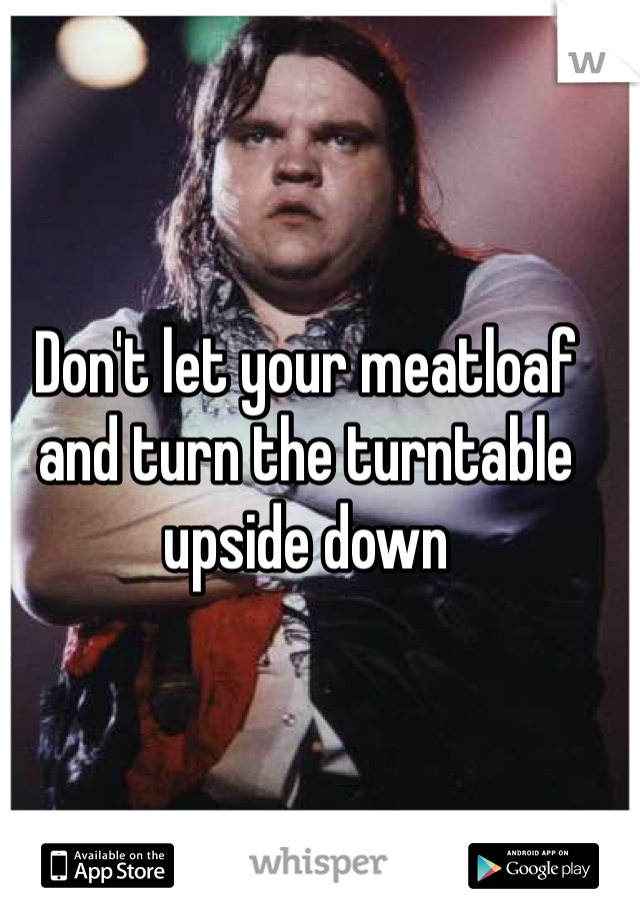 Don't let your meatloaf and turn the turntable upside down