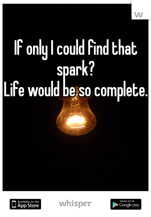 If only I could find that spark?
Life would be so complete. 