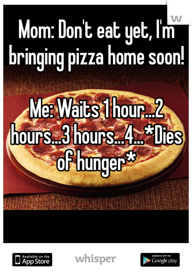 Mom: Don't eat yet, I'm bringing pizza home soon! 

Me: Waits 1 hour...2 hours...3 hours...4...*Dies of hunger*