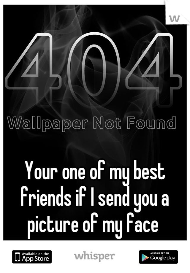 





Your one of my best friends if I send you a picture of my face 