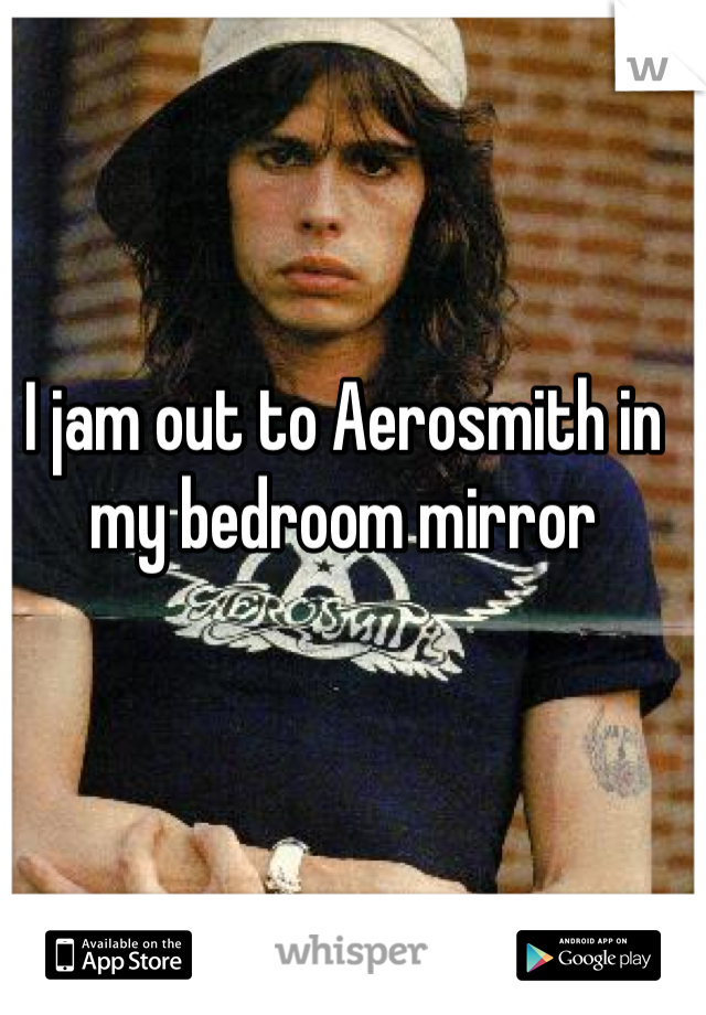 I jam out to Aerosmith in my bedroom mirror