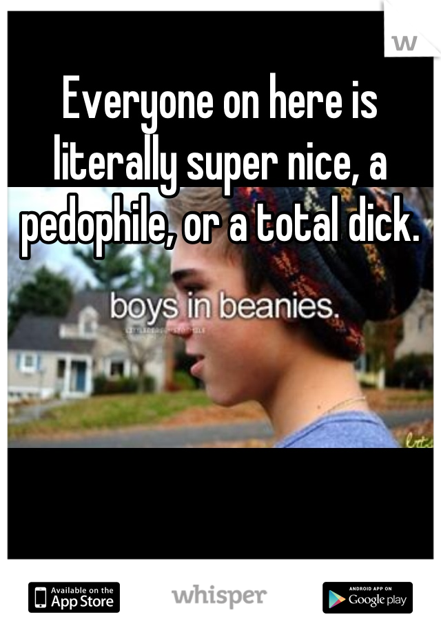 Everyone on here is literally super nice, a pedophile, or a total dick.